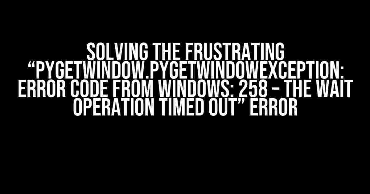 Solving the Frustrating “pygetwindow.PyGetWindowException: Error code from Windows: 258 – The wait operation timed out” Error